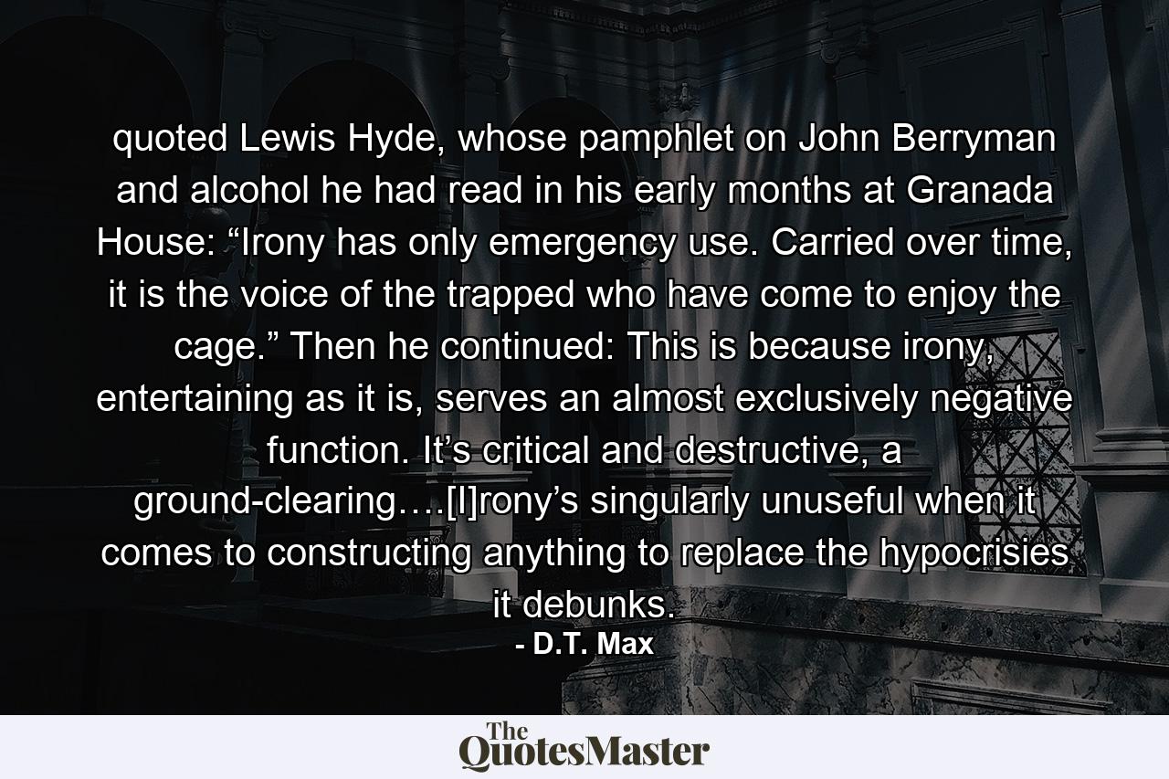 quoted Lewis Hyde, whose pamphlet on John Berryman and alcohol he had read in his early months at Granada House: “Irony has only emergency use. Carried over time, it is the voice of the trapped who have come to enjoy the cage.” Then he continued: This is because irony, entertaining as it is, serves an almost exclusively negative function. It’s critical and destructive, a ground-clearing….[I]rony’s singularly unuseful when it comes to constructing anything to replace the hypocrisies it debunks. - Quote by D.T. Max