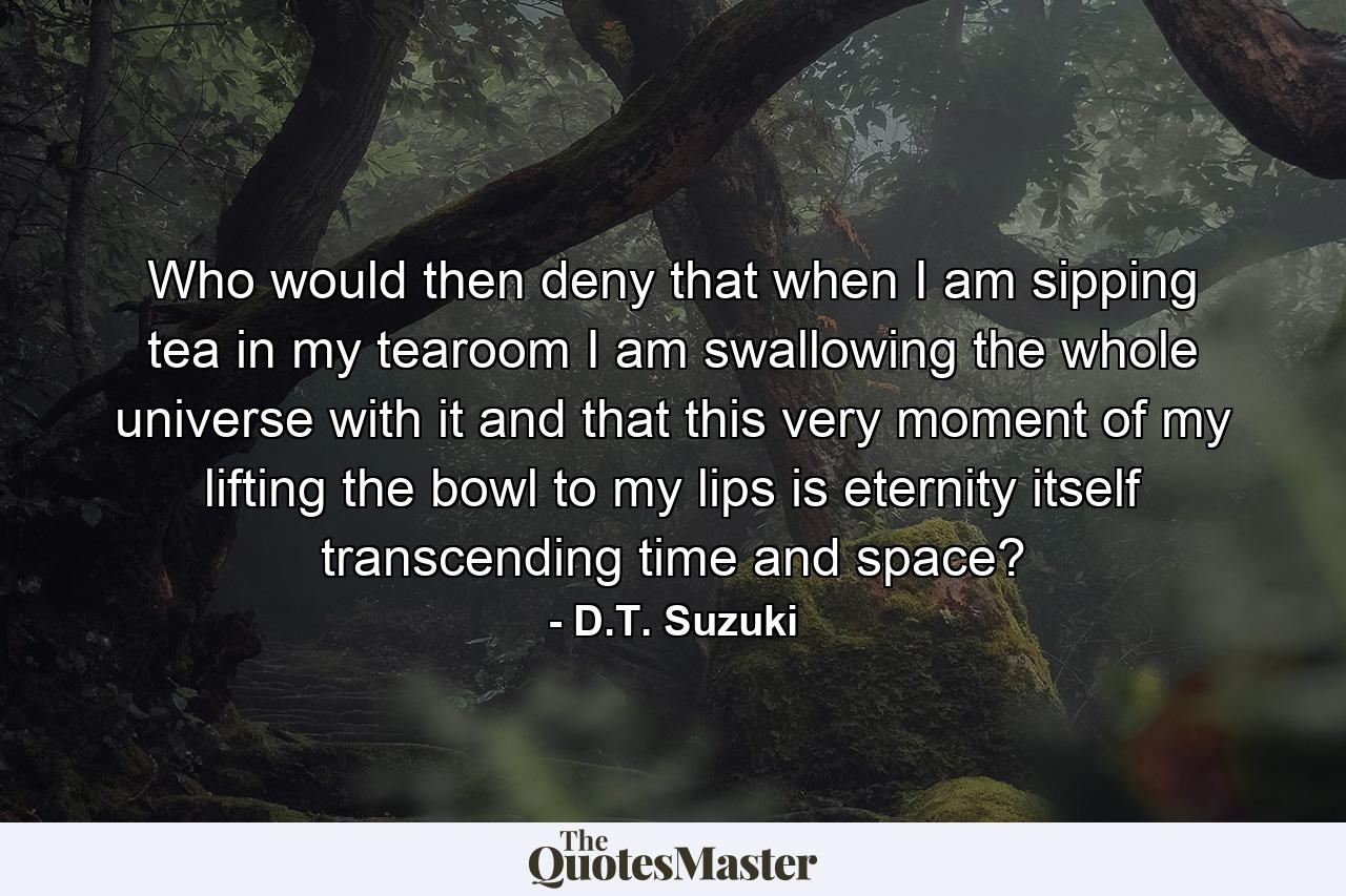 Who would then deny that when I am sipping tea in my tearoom I am swallowing the whole universe with it and that this very moment of my lifting the bowl to my lips is eternity itself transcending time and space? - Quote by D.T. Suzuki