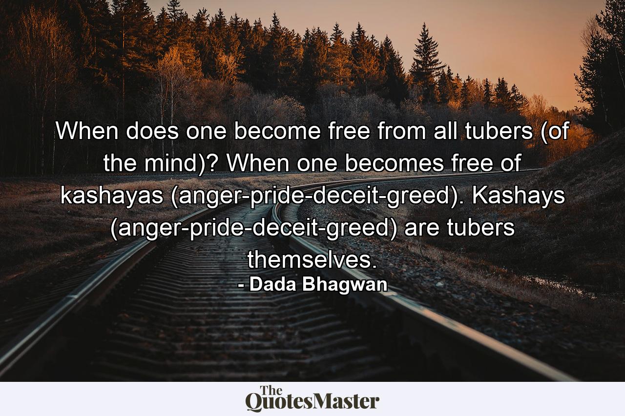 When does one become free from all tubers (of the mind)? When one becomes free of kashayas (anger-pride-deceit-greed). Kashays (anger-pride-deceit-greed) are tubers themselves. - Quote by Dada Bhagwan