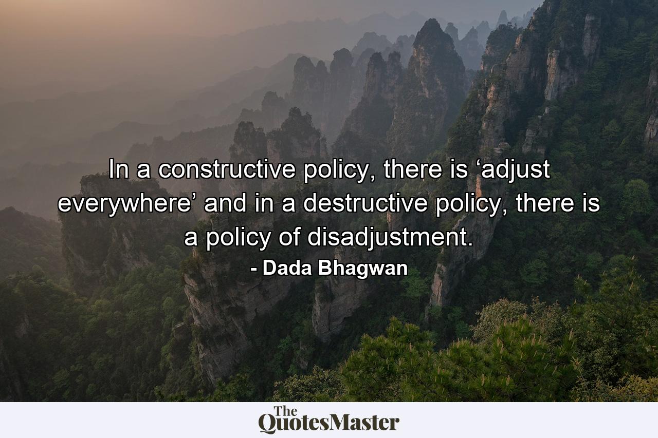 In a constructive policy, there is ‘adjust everywhere’ and in a destructive policy, there is a policy of disadjustment. - Quote by Dada Bhagwan