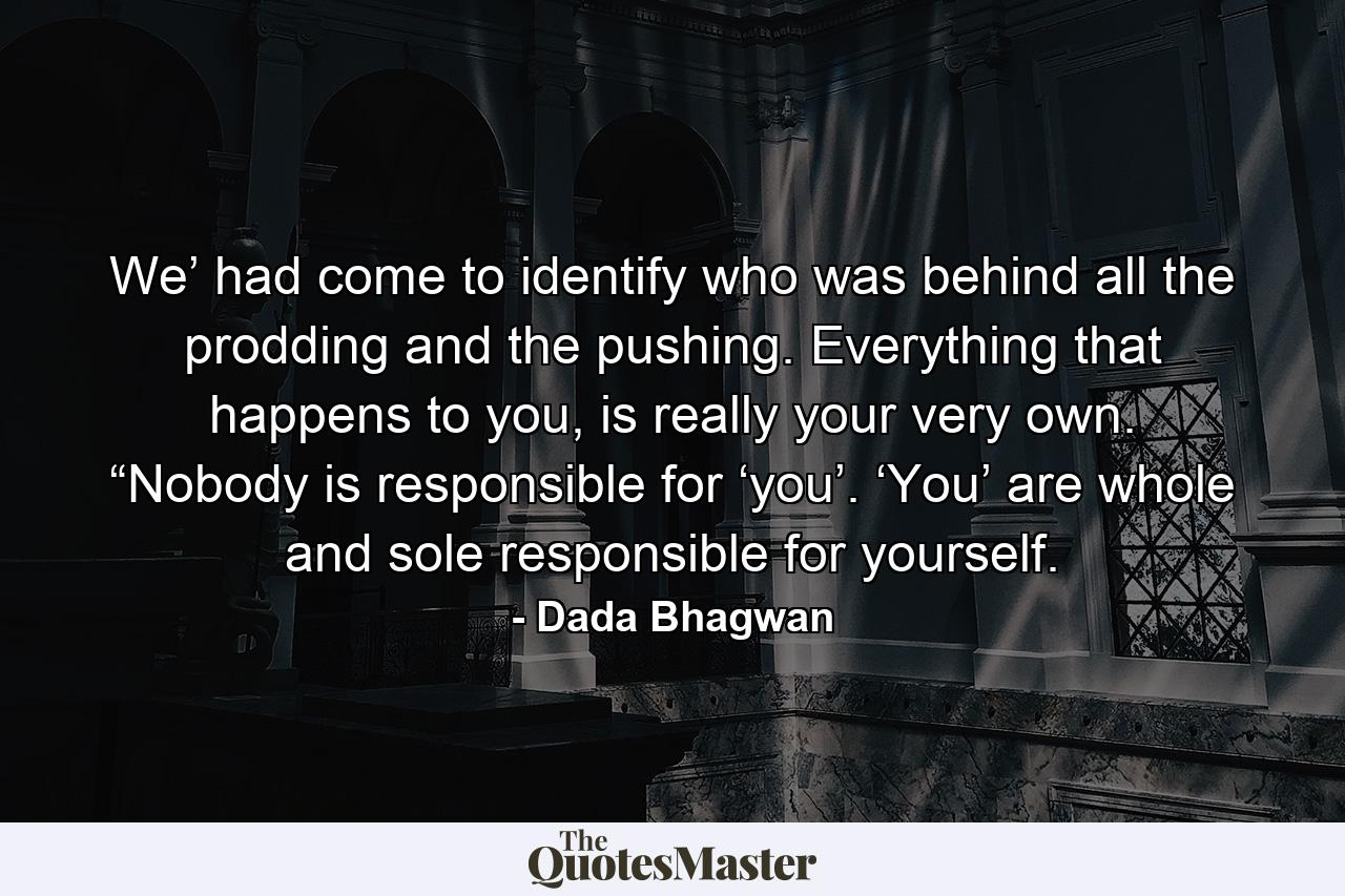 We’ had come to identify who was behind all the prodding and the pushing. Everything that happens to you, is really your very own. “Nobody is responsible for ‘you’. ‘You’ are whole and sole responsible for yourself. - Quote by Dada Bhagwan