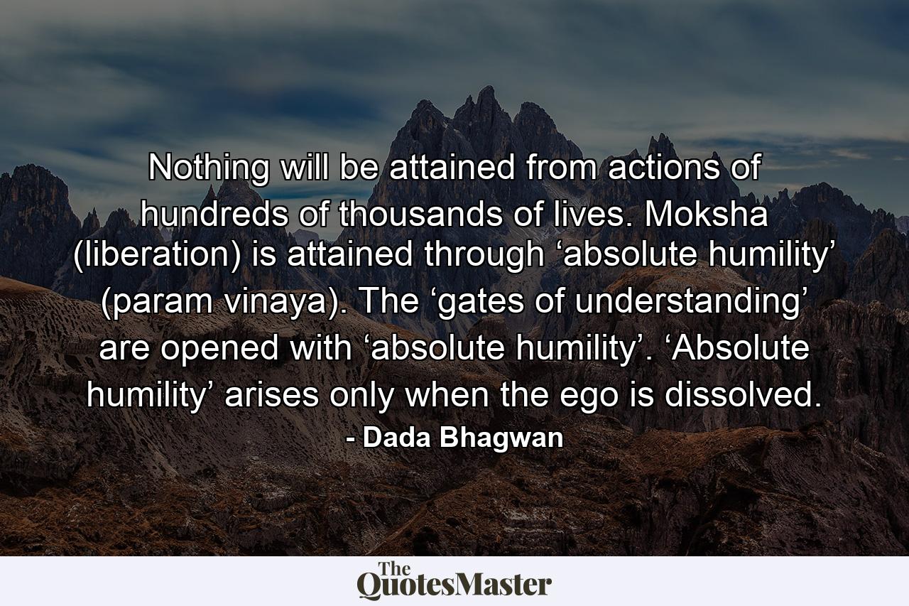 Nothing will be attained from actions of hundreds of thousands of lives. Moksha (liberation) is attained through ‘absolute humility’ (param vinaya). The ‘gates of understanding’ are opened with ‘absolute humility’. ‘Absolute humility’ arises only when the ego is dissolved. - Quote by Dada Bhagwan