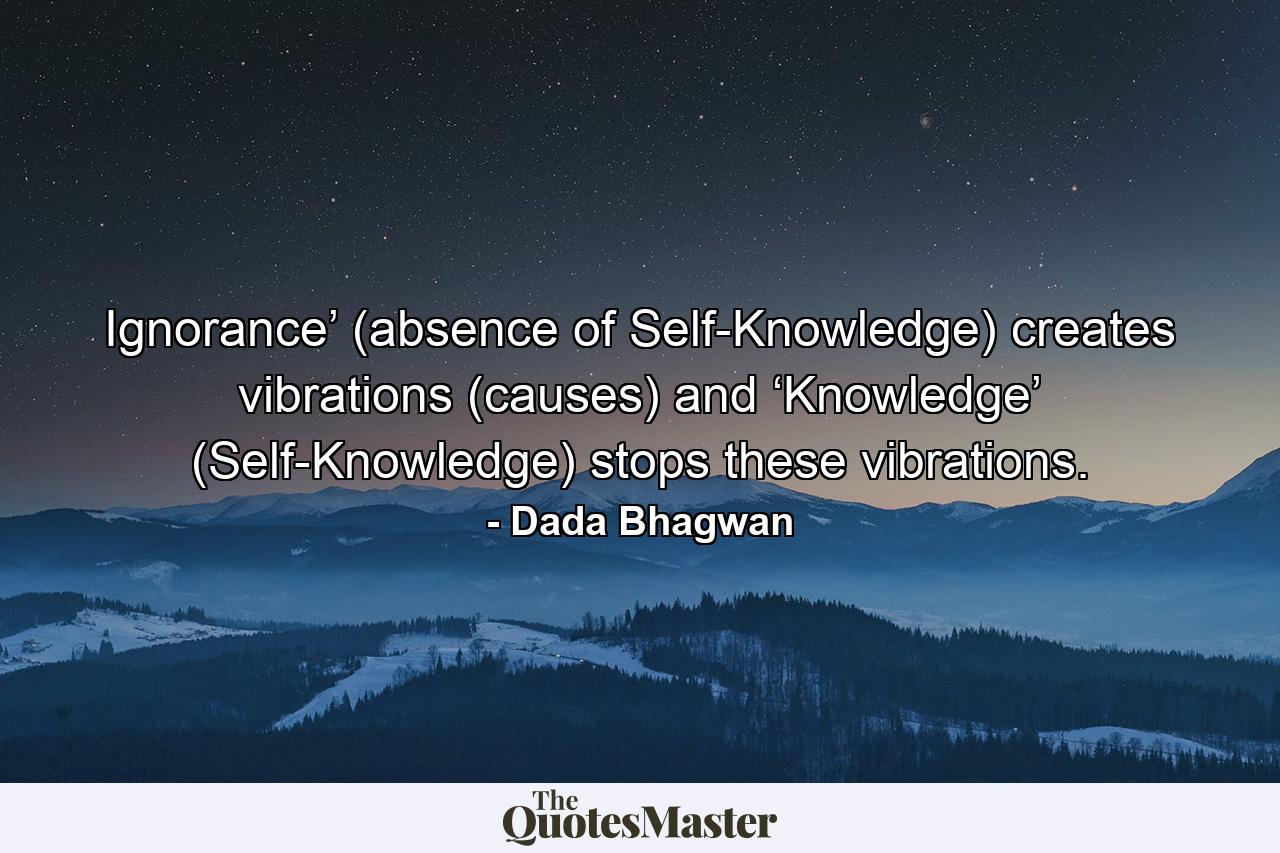 Ignorance’ (absence of Self-Knowledge) creates vibrations (causes) and ‘Knowledge’ (Self-Knowledge) stops these vibrations. - Quote by Dada Bhagwan