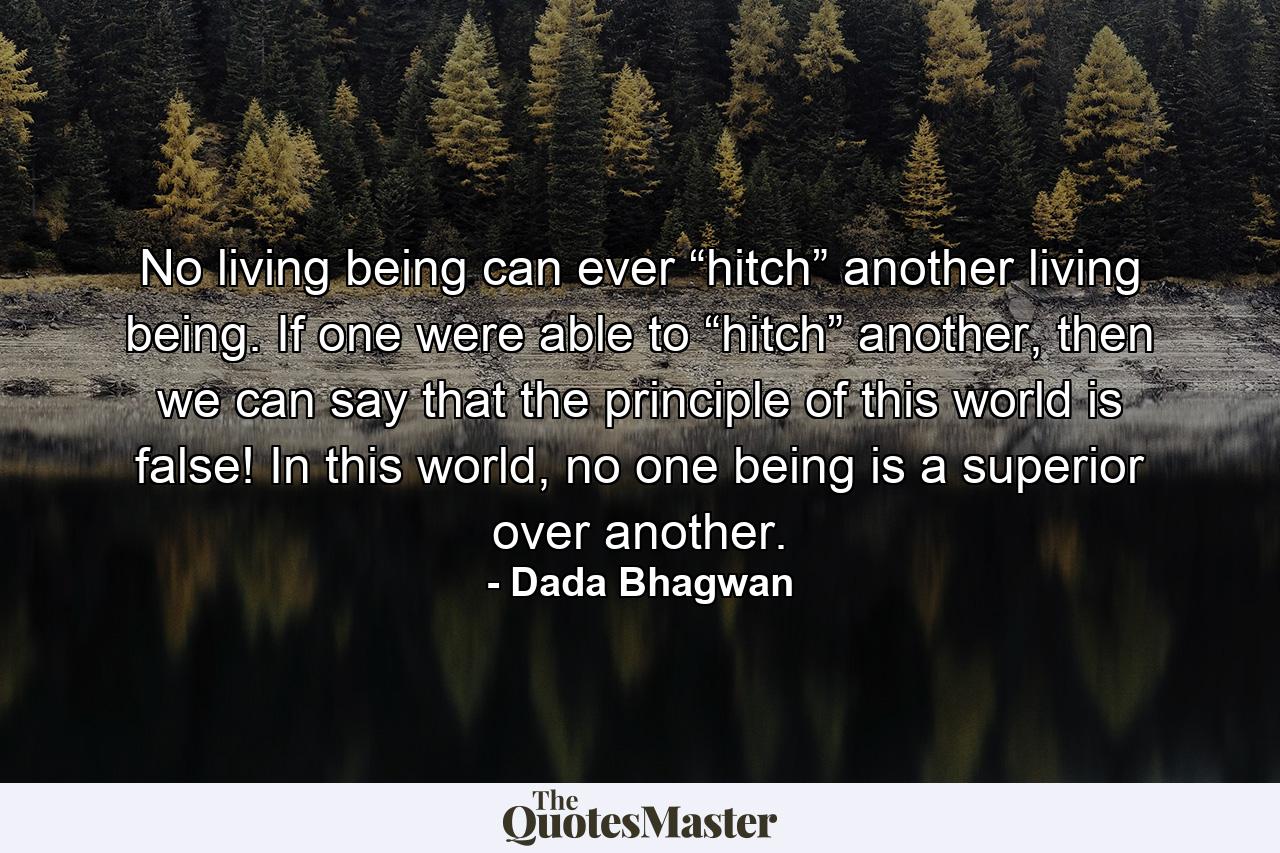 No living being can ever “hitch” another living being. If one were able to “hitch” another, then we can say that the principle of this world is false! In this world, no one being is a superior over another. - Quote by Dada Bhagwan