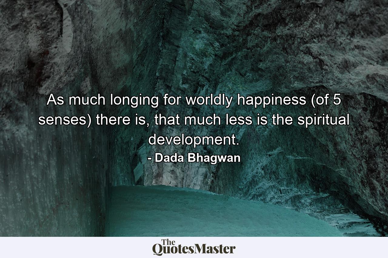 As much longing for worldly happiness (of 5 senses) there is, that much less is the spiritual development. - Quote by Dada Bhagwan