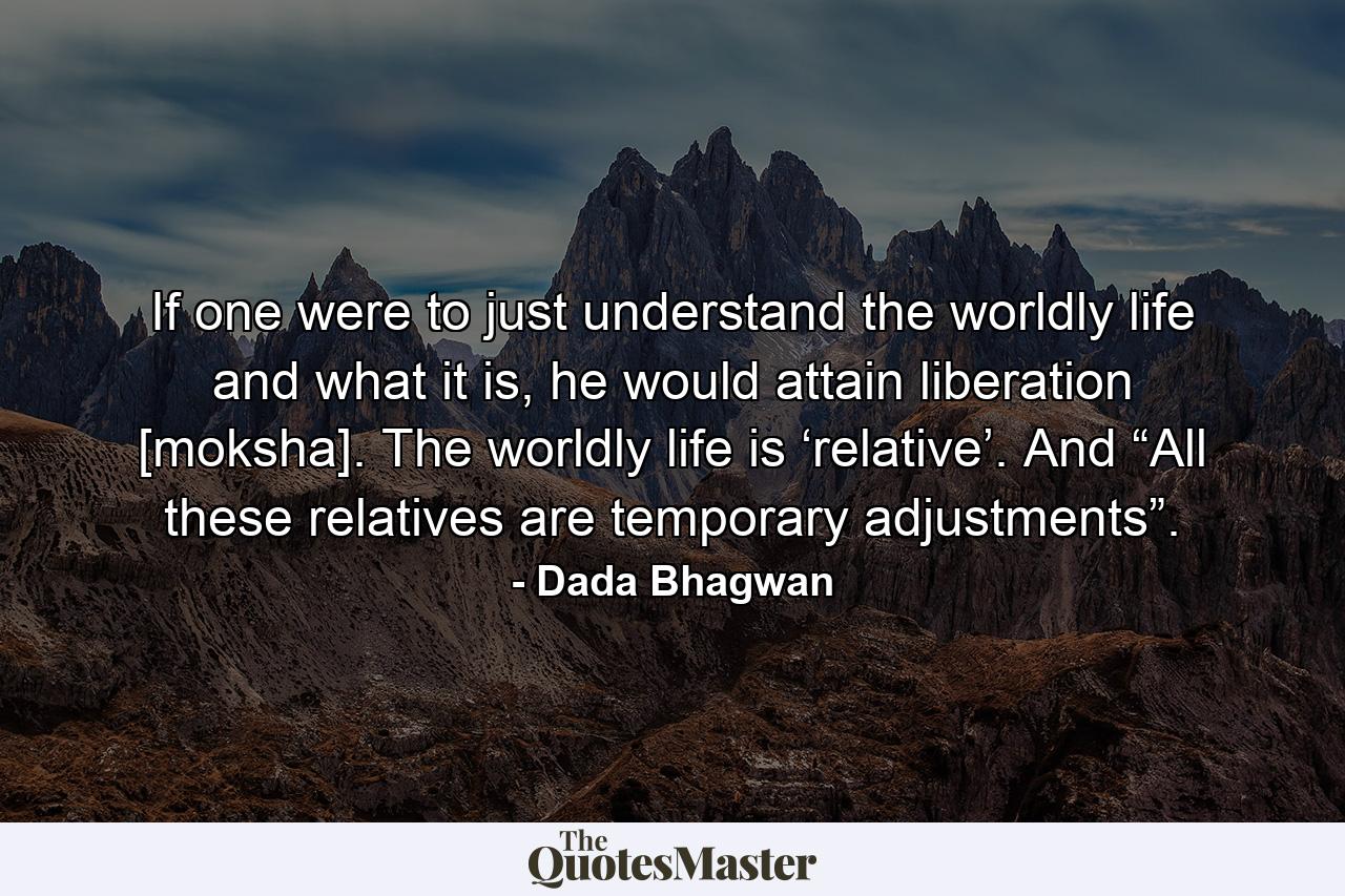 If one were to just understand the worldly life and what it is, he would attain liberation [moksha]. The worldly life is ‘relative’. And “All these relatives are temporary adjustments”. - Quote by Dada Bhagwan