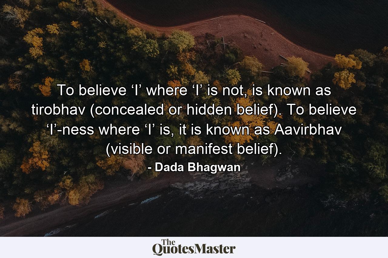 To believe ‘I’ where ‘I’ is not, is known as tirobhav (concealed or hidden belief). To believe ‘I’-ness where ‘I’ is, it is known as Aavirbhav (visible or manifest belief). - Quote by Dada Bhagwan