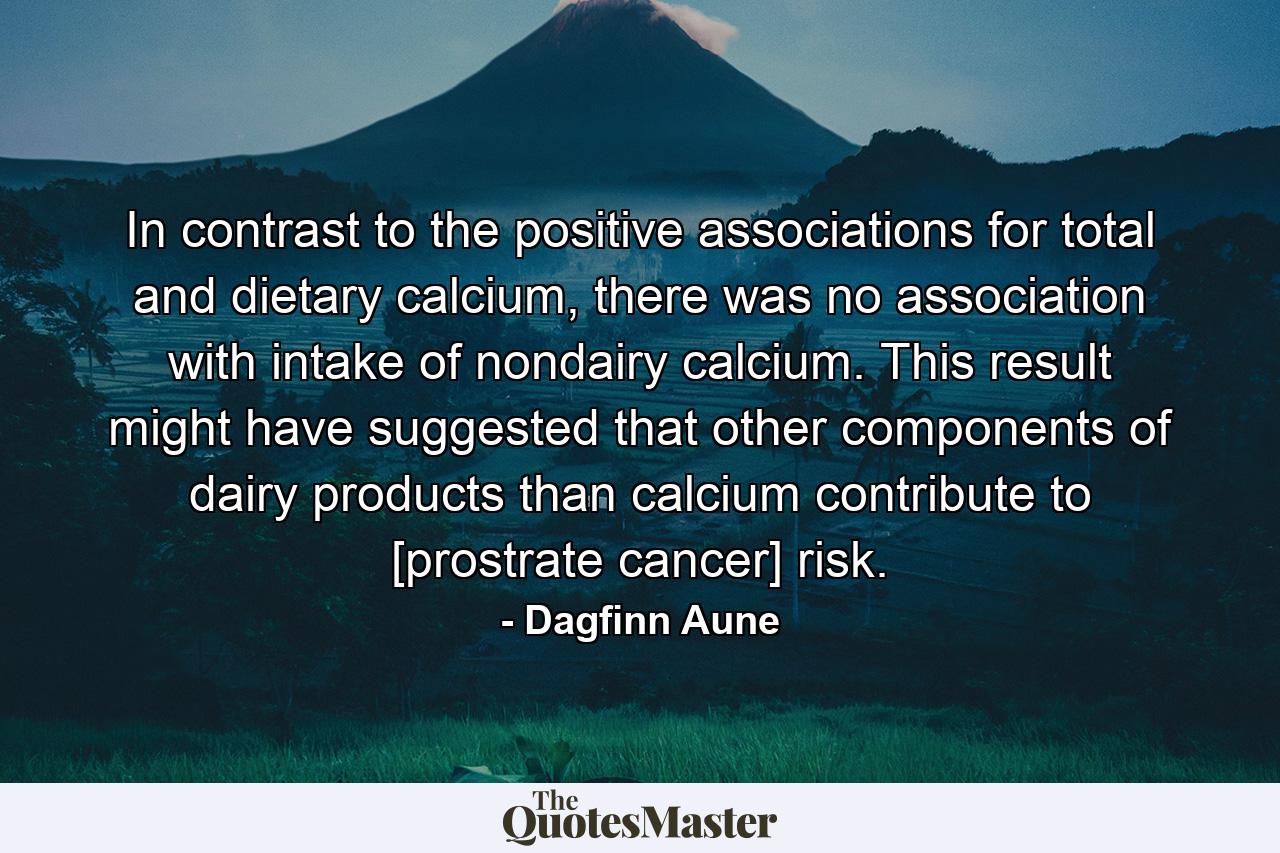 In contrast to the positive associations for total and dietary calcium, there was no association with intake of nondairy calcium. This result might have suggested that other components of dairy products than calcium contribute to [prostrate cancer] risk. - Quote by Dagfinn Aune