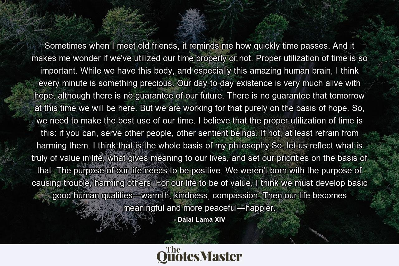 Sometimes when I meet old friends, it reminds me how quickly time passes. And it makes me wonder if we've utilized our time properly or not. Proper utilization of time is so important. While we have this body, and especially this amazing human brain, I think every minute is something precious. Our day-to-day existence is very much alive with hope, although there is no guarantee of our future. There is no guarantee that tomorrow at this time we will be here. But we are working for that purely on the basis of hope. So, we need to make the best use of our time. I believe that the proper utilization of time is this: if you can, serve other people, other sentient beings. If not, at least refrain from harming them. I think that is the whole basis of my philosophy.So, let us reflect what is truly of value in life, what gives meaning to our lives, and set our priorities on the basis of that. The purpose of our life needs to be positive. We weren't born with the purpose of causing trouble, harming others. For our life to be of value, I think we must develop basic good human qualities—warmth, kindness, compassion. Then our life becomes meaningful and more peaceful—happier. - Quote by Dalai Lama XIV