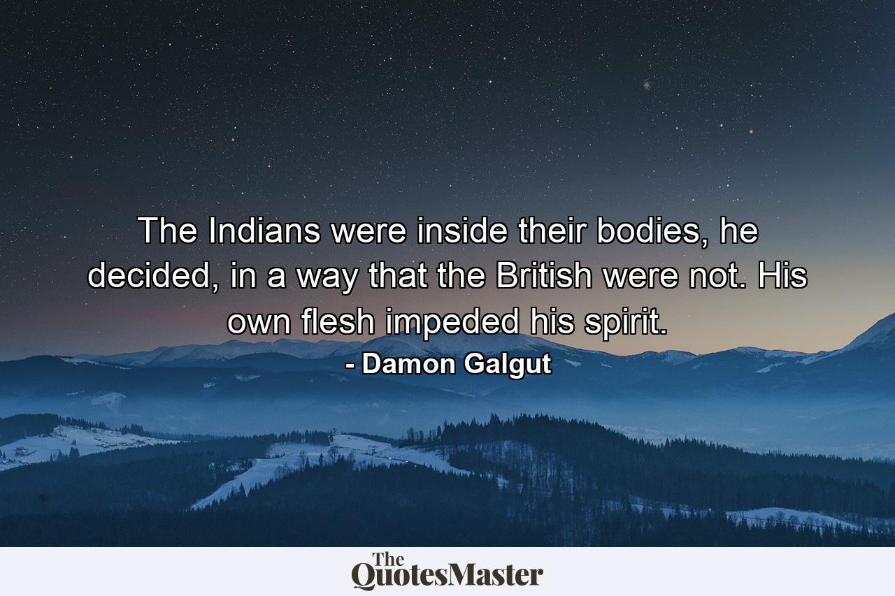 The Indians were inside their bodies, he decided, in a way that the British were not. His own flesh impeded his spirit. - Quote by Damon Galgut