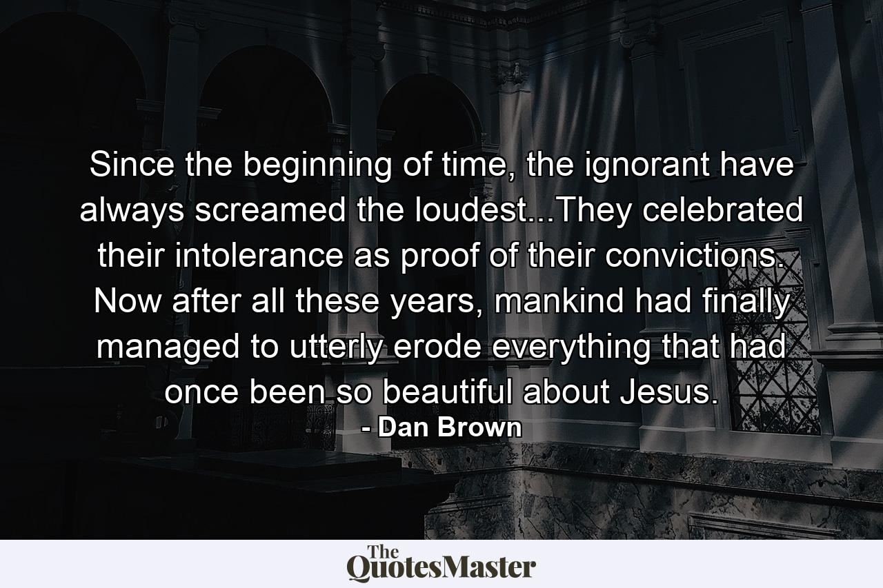 Since the beginning of time, the ignorant have always screamed the loudest...They celebrated their intolerance as proof of their convictions. Now after all these years, mankind had finally managed to utterly erode everything that had once been so beautiful about Jesus. - Quote by Dan Brown