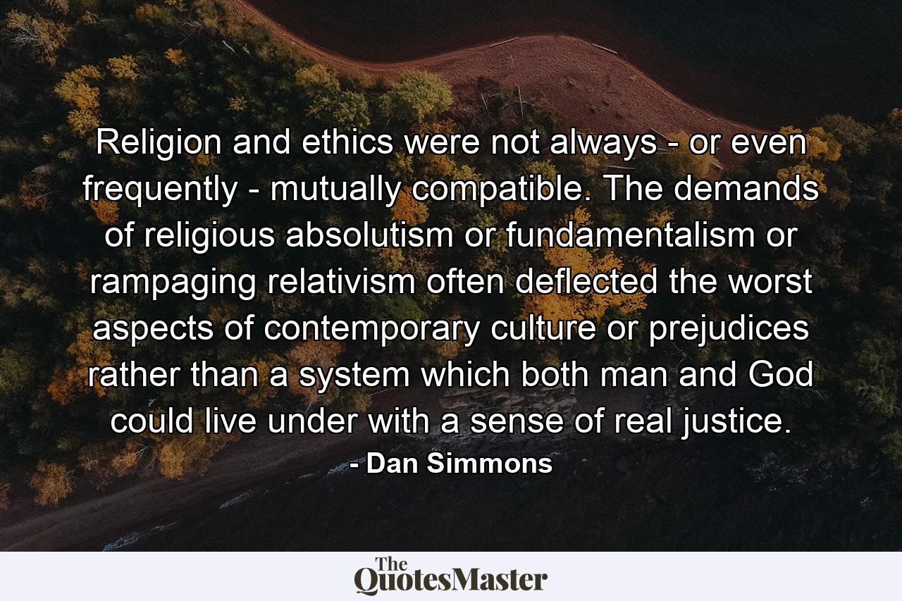 Religion and ethics were not always - or even frequently - mutually compatible. The demands of religious absolutism or fundamentalism or rampaging relativism often deflected the worst aspects of contemporary culture or prejudices rather than a system which both man and God could live under with a sense of real justice. - Quote by Dan Simmons