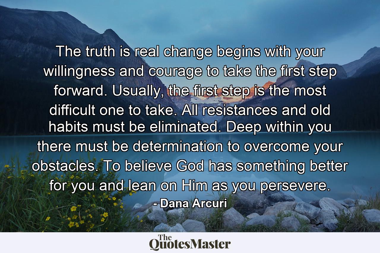 The truth is real change begins with your willingness and courage to take the first step forward. Usually, the first step is the most difficult one to take. All resistances and old habits must be eliminated. Deep within you there must be determination to overcome your obstacles. To believe God has something better for you and lean on Him as you persevere. - Quote by Dana Arcuri