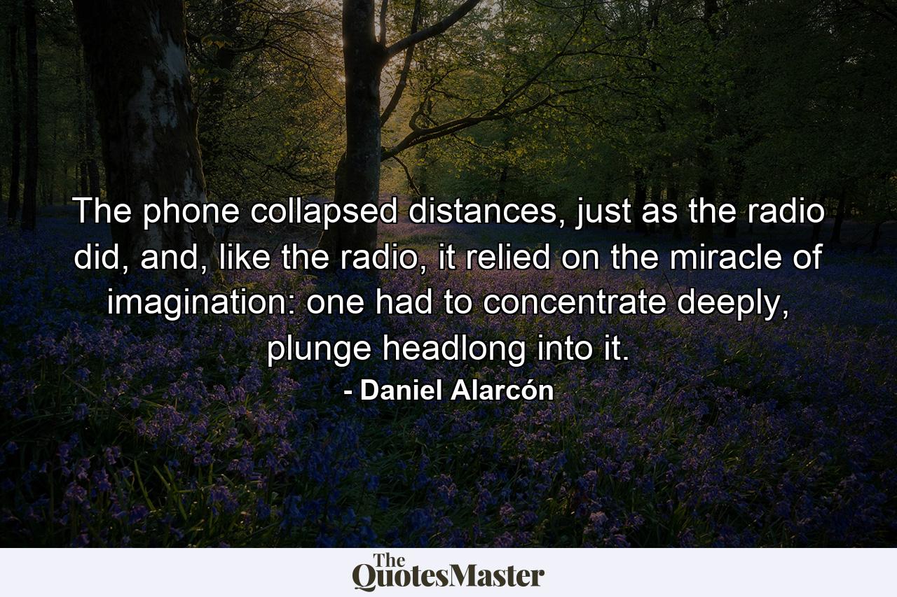 The phone collapsed distances, just as the radio did, and, like the radio, it relied on the miracle of imagination: one had to concentrate deeply, plunge headlong into it. - Quote by Daniel Alarcón