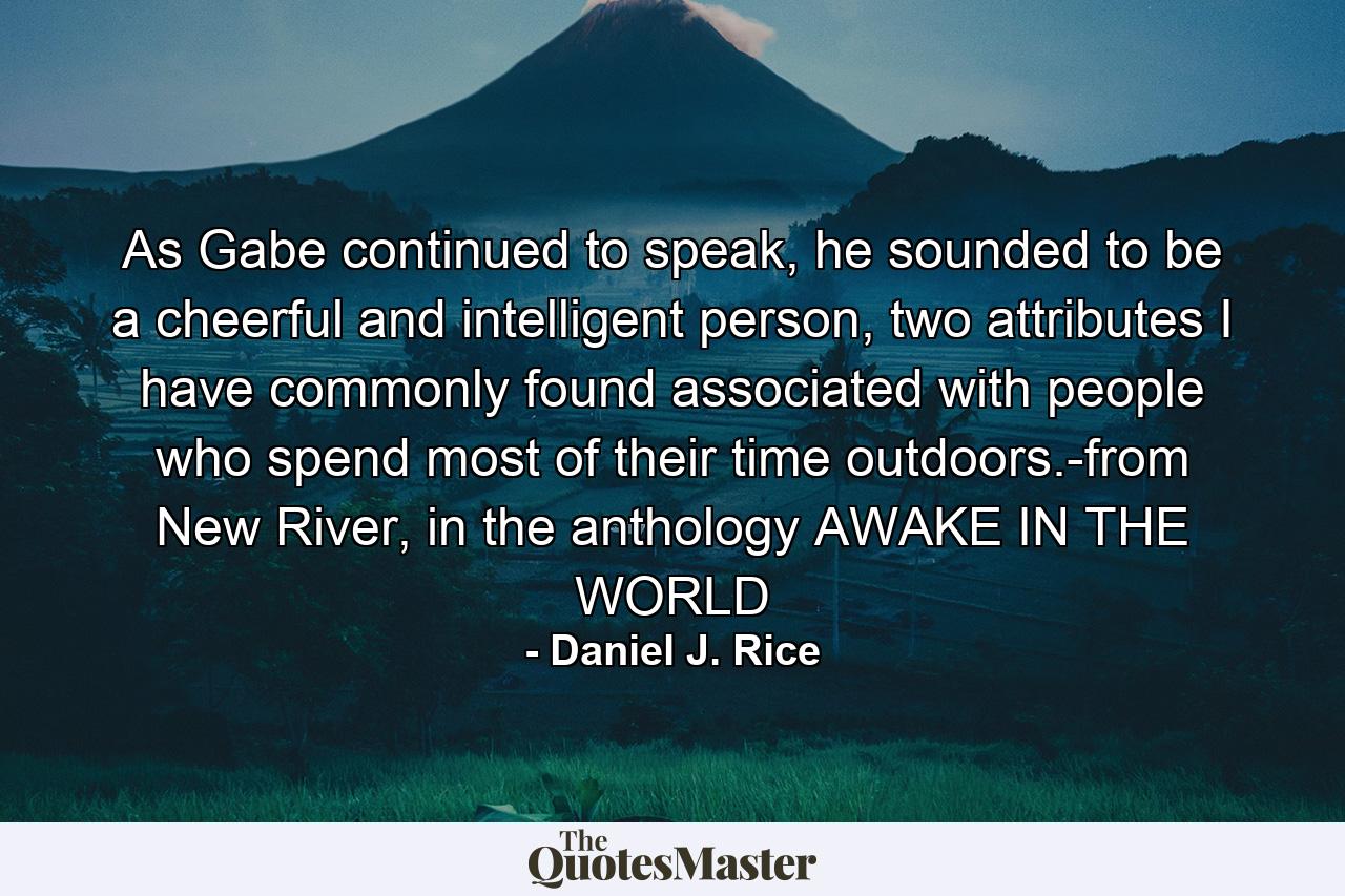 As Gabe continued to speak, he sounded to be a cheerful and intelligent person, two attributes I have commonly found associated with people who spend most of their time outdoors.-from New River, in the anthology AWAKE IN THE WORLD - Quote by Daniel J. Rice