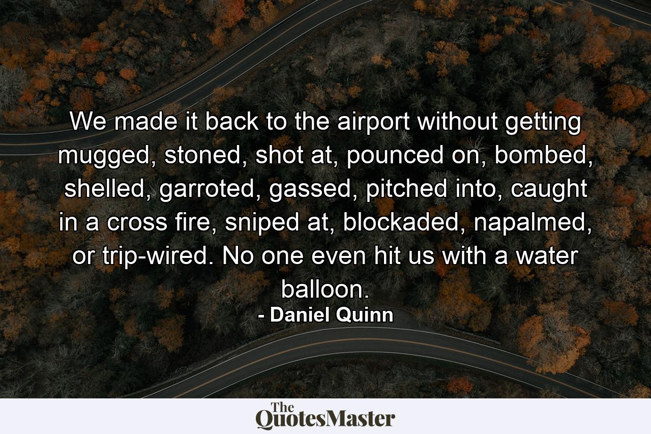 We made it back to the airport without getting mugged, stoned, shot at, pounced on, bombed, shelled, garroted, gassed, pitched into, caught in a cross fire, sniped at, blockaded, napalmed, or trip-wired. No one even hit us with a water balloon. - Quote by Daniel Quinn