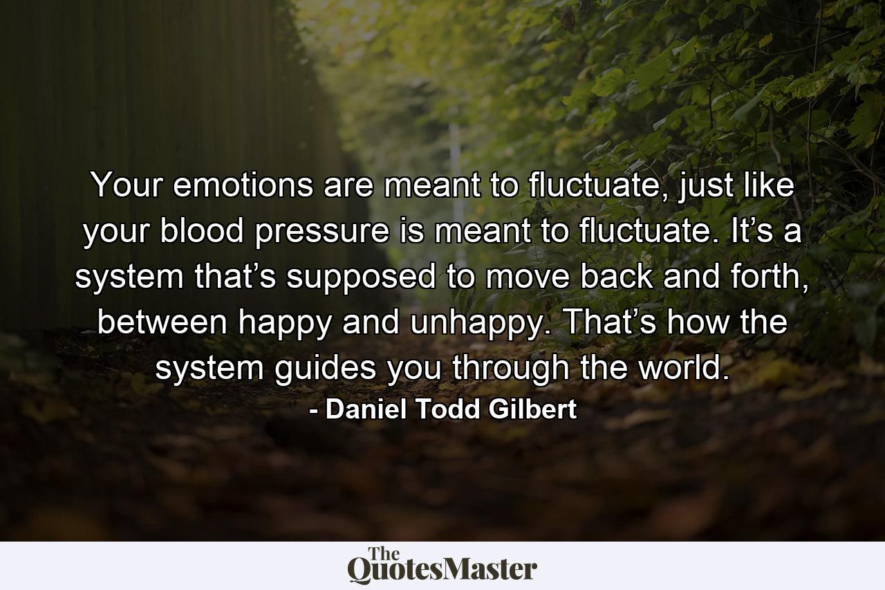 Your emotions are meant to fluctuate, just like your blood pressure is meant to fluctuate. It’s a system that’s supposed to move back and forth, between happy and unhappy. That’s how the system guides you through the world. - Quote by Daniel Todd Gilbert