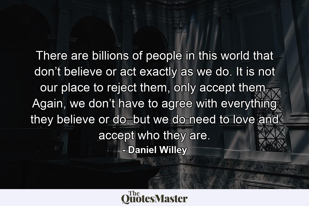 There are billions of people in this world that don’t believe or act exactly as we do. It is not our place to reject them, only accept them. Again, we don’t have to agree with everything they believe or do, but we do need to love and accept who they are. - Quote by Daniel Willey