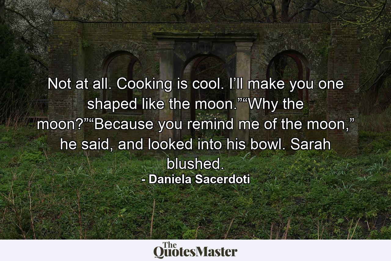 Not at all. Cooking is cool. I’ll make you one shaped like the moon.”“Why the moon?”“Because you remind me of the moon,” he said, and looked into his bowl. Sarah blushed. - Quote by Daniela Sacerdoti