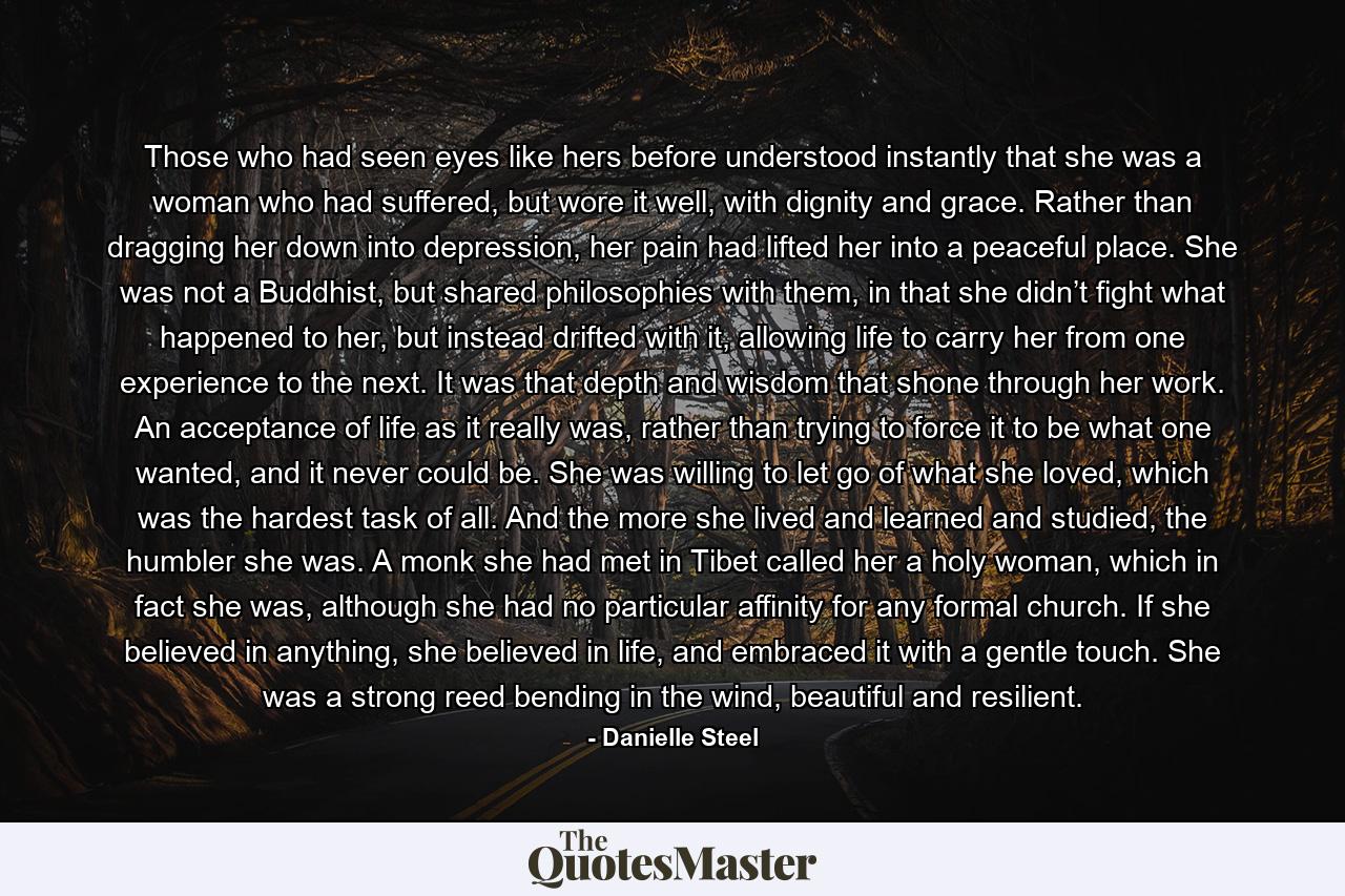 Those who had seen eyes like hers before understood instantly that she was a woman who had suffered, but wore it well, with dignity and grace. Rather than dragging her down into depression, her pain had lifted her into a peaceful place. She was not a Buddhist, but shared philosophies with them, in that she didn’t fight what happened to her, but instead drifted with it, allowing life to carry her from one experience to the next. It was that depth and wisdom that shone through her work. An acceptance of life as it really was, rather than trying to force it to be what one wanted, and it never could be. She was willing to let go of what she loved, which was the hardest task of all. And the more she lived and learned and studied, the humbler she was. A monk she had met in Tibet called her a holy woman, which in fact she was, although she had no particular affinity for any formal church. If she believed in anything, she believed in life, and embraced it with a gentle touch. She was a strong reed bending in the wind, beautiful and resilient. - Quote by Danielle Steel