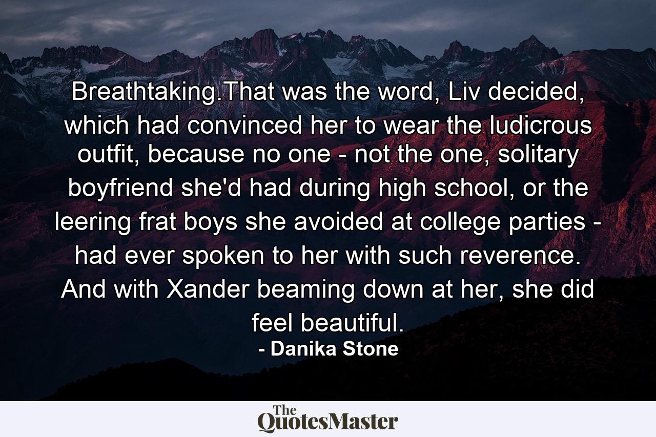 Breathtaking.That was the word, Liv decided, which had convinced her to wear the ludicrous outfit, because no one - not the one, solitary boyfriend she'd had during high school, or the leering frat boys she avoided at college parties - had ever spoken to her with such reverence. And with Xander beaming down at her, she did feel beautiful. - Quote by Danika Stone