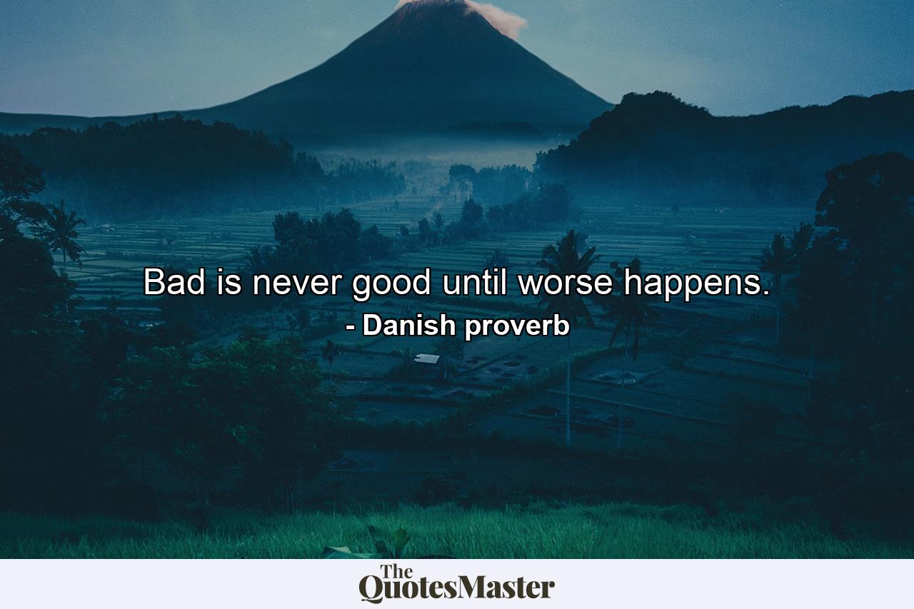 Bad is never good until worse happens. - Quote by Danish proverb