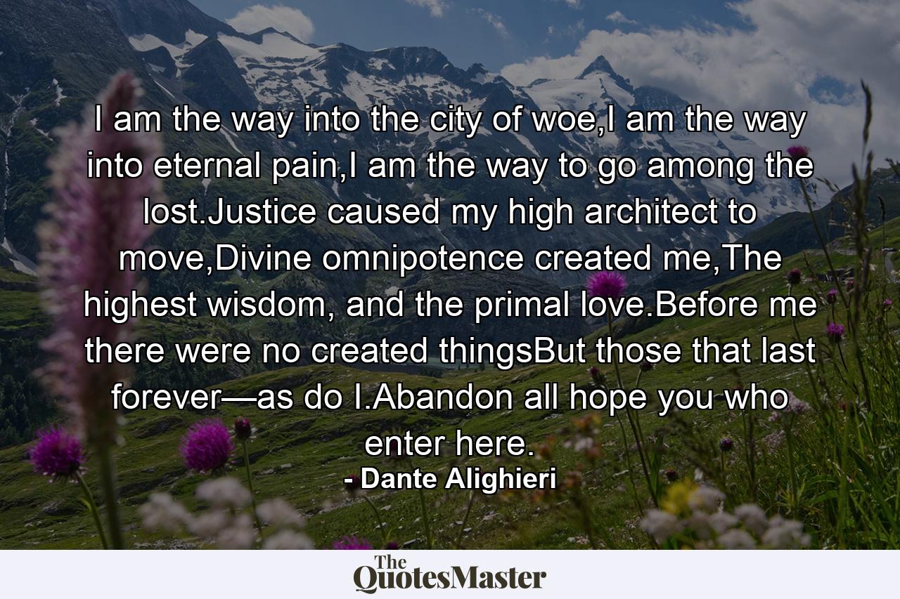 I am the way into the city of woe,I am the way into eternal pain,I am the way to go among the lost.Justice caused my high architect to move,Divine omnipotence created me,The highest wisdom, and the primal love.Before me there were no created thingsBut those that last forever—as do I.Abandon all hope you who enter here. - Quote by Dante Alighieri