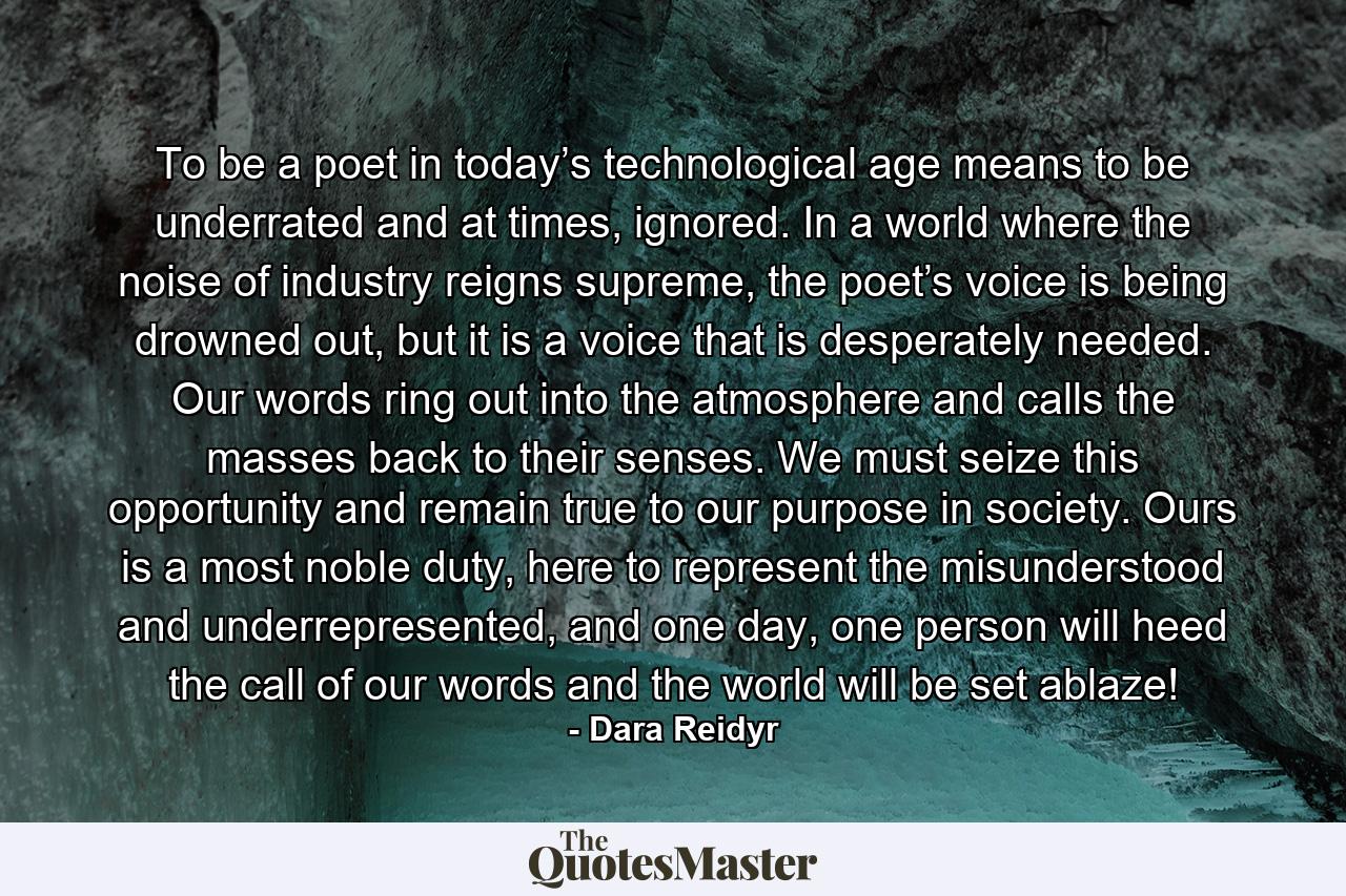 To be a poet in today’s technological age means to be underrated and at times, ignored. In a world where the noise of industry reigns supreme, the poet’s voice is being drowned out, but it is a voice that is desperately needed. Our words ring out into the atmosphere and calls the masses back to their senses. We must seize this opportunity and remain true to our purpose in society. Ours is a most noble duty, here to represent the misunderstood and underrepresented, and one day, one person will heed the call of our words and the world will be set ablaze! - Quote by Dara Reidyr