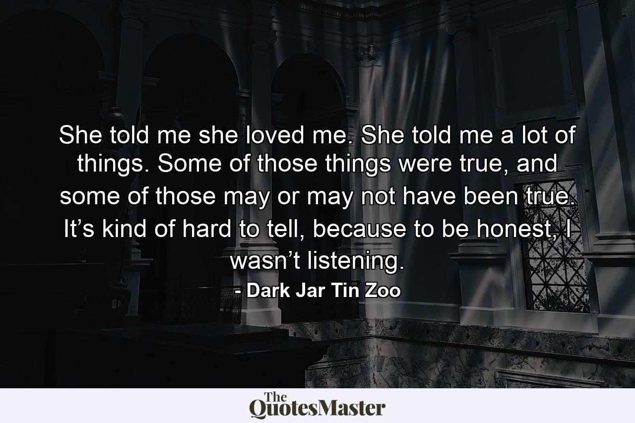 She told me she loved me. She told me a lot of things. Some of those things were true, and some of those may or may not have been true. It’s kind of hard to tell, because to be honest, I wasn’t listening. - Quote by Dark Jar Tin Zoo