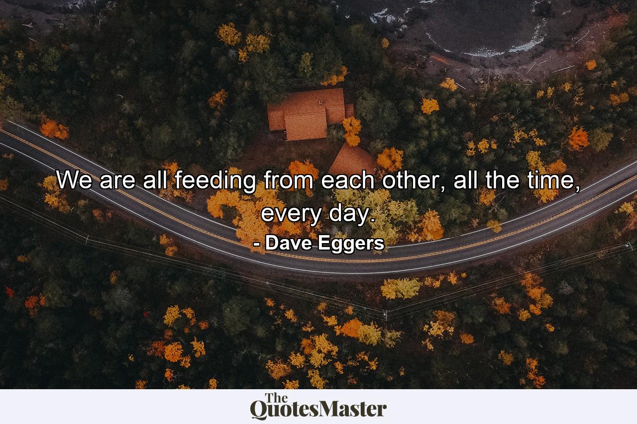 We are all feeding from each other, all the time, every day. - Quote by Dave Eggers