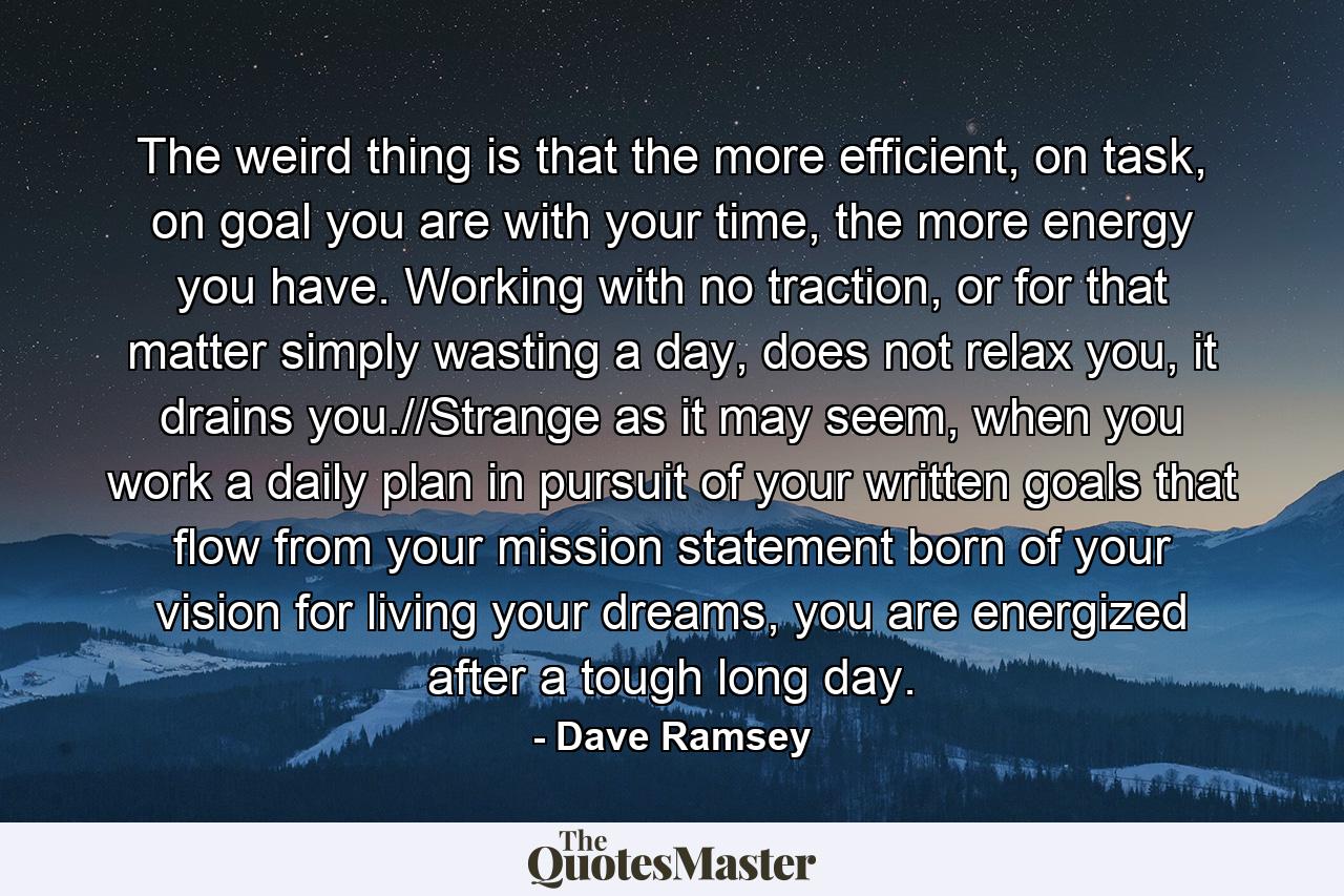 The weird thing is that the more efficient, on task, on goal you are with your time, the more energy you have. Working with no traction, or for that matter simply wasting a day, does not relax you, it drains you.//Strange as it may seem, when you work a daily plan in pursuit of your written goals that flow from your mission statement born of your vision for living your dreams, you are energized after a tough long day. - Quote by Dave Ramsey