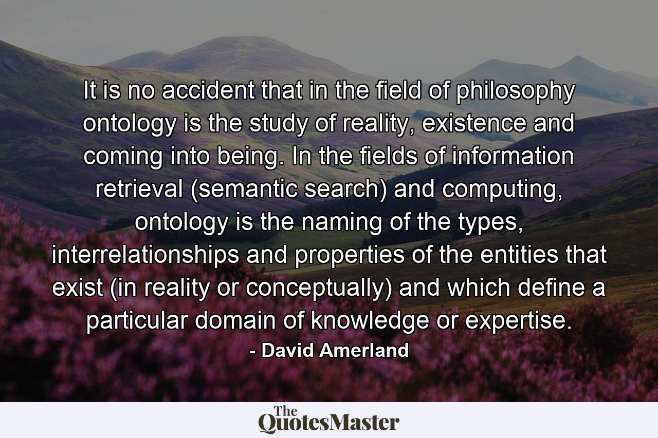 It is no accident that in the field of philosophy ontology is the study of reality, existence and coming into being. In the fields of information retrieval (semantic search) and computing, ontology is the naming of the types, interrelationships and properties of the entities that exist (in reality or conceptually) and which define a particular domain of knowledge or expertise. - Quote by David Amerland