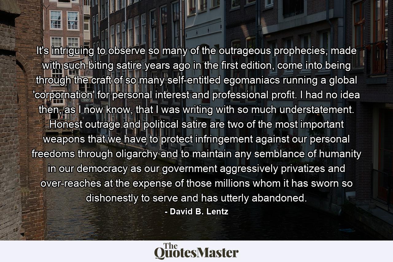 It's intriguing to observe so many of the outrageous prophecies, made with such biting satire years ago in the first edition, come into being through the craft of so many self-entitled egomaniacs running a global 'corpornation' for personal interest and professional profit. I had no idea then, as I now know, that I was writing with so much understatement. Honest outrage and political satire are two of the most important weapons that we have to protect infringement against our personal freedoms through oligarchy and to maintain any semblance of humanity in our democracy as our government aggressively privatizes and over-reaches at the expense of those millions whom it has sworn so dishonestly to serve and has utterly abandoned. - Quote by David B. Lentz