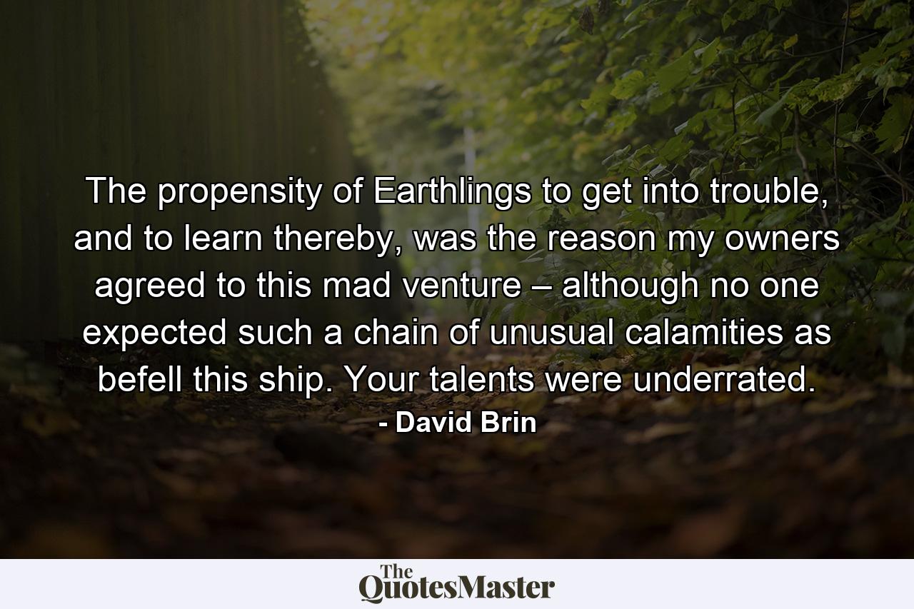 The propensity of Earthlings to get into trouble, and to learn thereby, was the reason my owners agreed to this mad venture – although no one expected such a chain of unusual calamities as befell this ship. Your talents were underrated. - Quote by David Brin