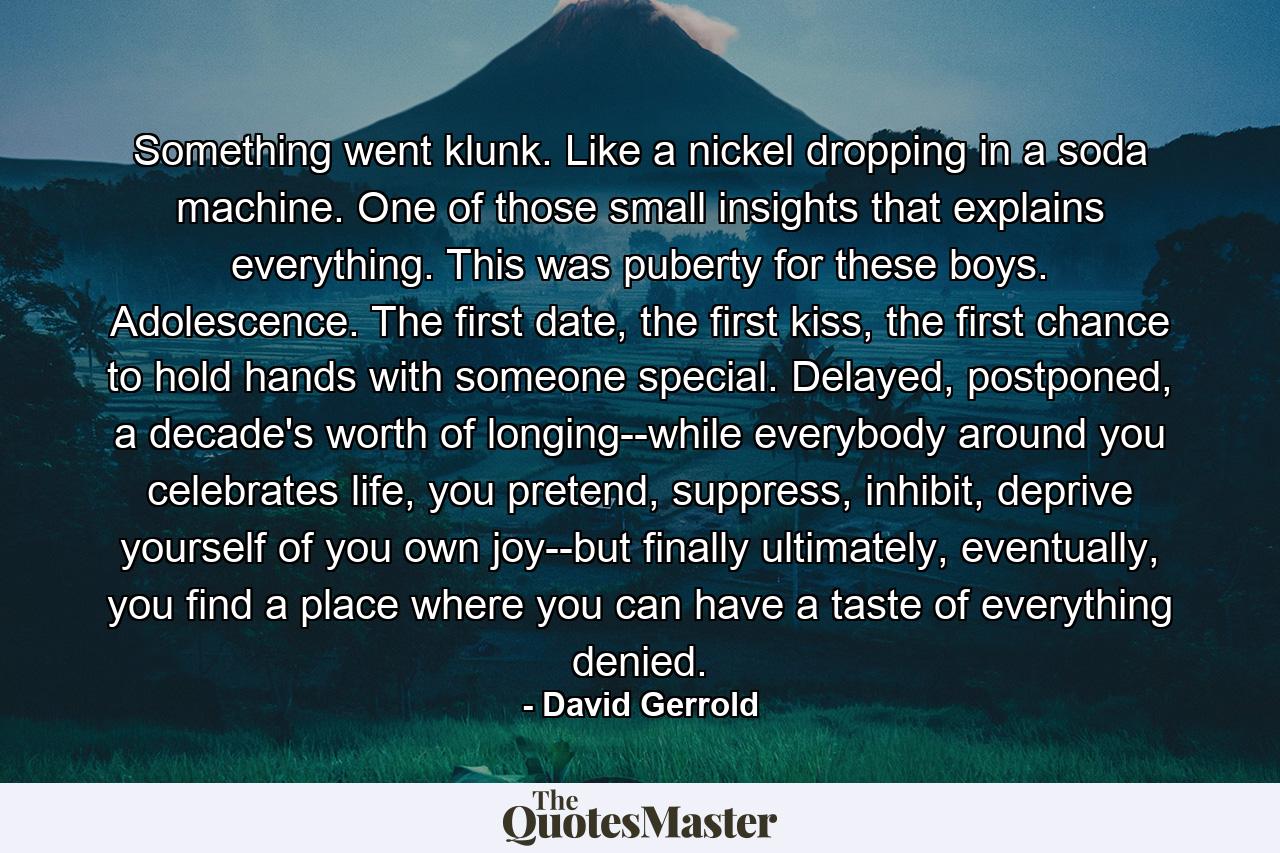 Something went klunk. Like a nickel dropping in a soda machine. One of those small insights that explains everything. This was puberty for these boys. Adolescence. The first date, the first kiss, the first chance to hold hands with someone special. Delayed, postponed, a decade's worth of longing--while everybody around you celebrates life, you pretend, suppress, inhibit, deprive yourself of you own joy--but finally ultimately, eventually, you find a place where you can have a taste of everything denied. - Quote by David Gerrold