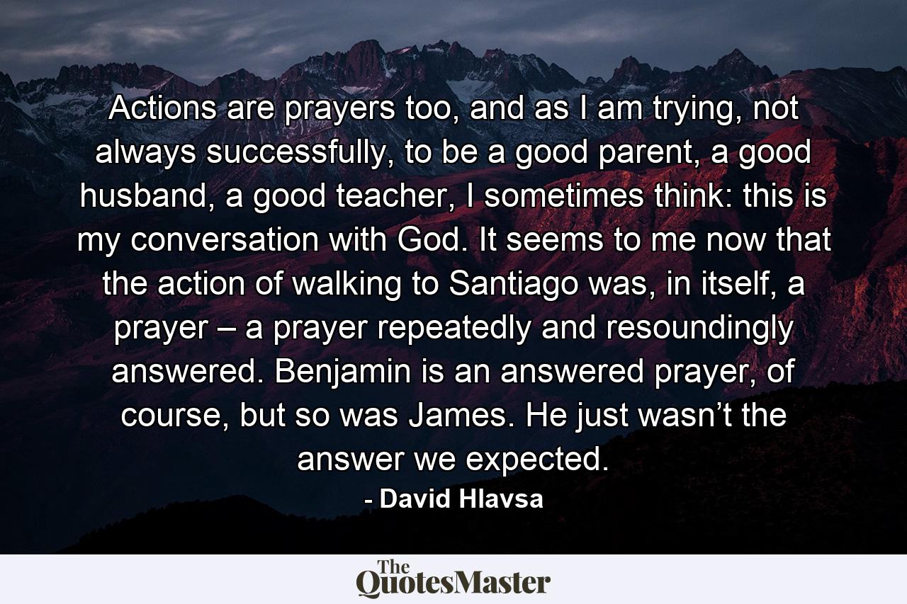 Actions are prayers too, and as I am trying, not always successfully, to be a good parent, a good husband, a good teacher, I sometimes think: this is my conversation with God. It seems to me now that the action of walking to Santiago was, in itself, a prayer – a prayer repeatedly and resoundingly answered. Benjamin is an answered prayer, of course, but so was James. He just wasn’t the answer we expected. - Quote by David Hlavsa