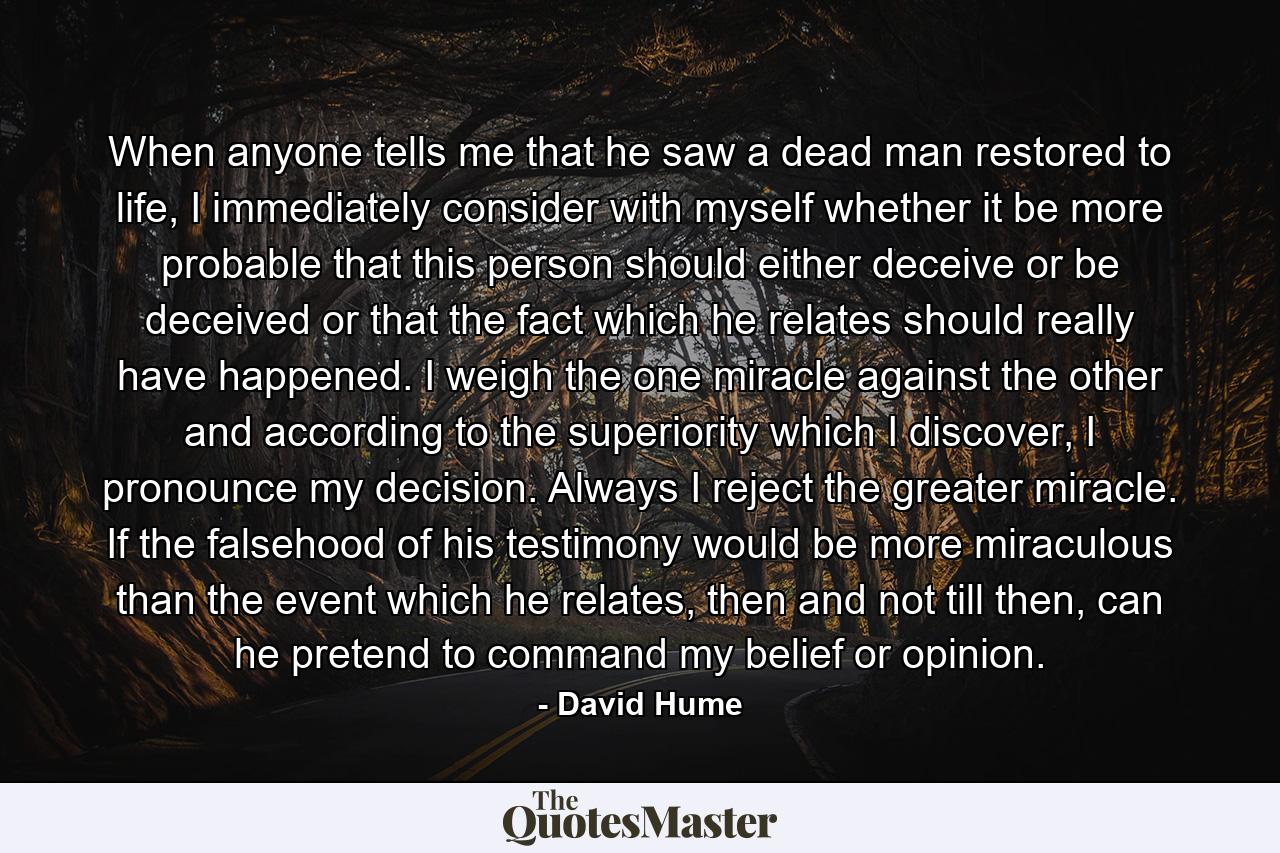 When anyone tells me that he saw a dead man restored to life, I immediately consider with myself whether it be more probable that this person should either deceive or be deceived or that the fact which he relates should really have happened. I weigh the one miracle against the other and according to the superiority which I discover, I pronounce my decision. Always I reject the greater miracle. If the falsehood of his testimony would be more miraculous than the event which he relates, then and not till then, can he pretend to command my belief or opinion. - Quote by David Hume