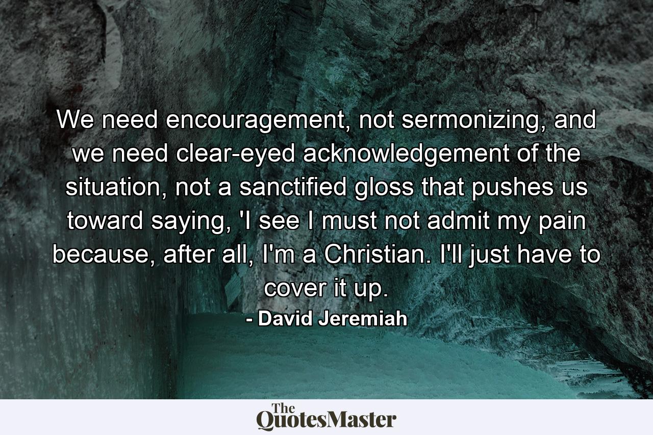 We need encouragement, not sermonizing, and we need clear-eyed acknowledgement of the situation, not a sanctified gloss that pushes us toward saying, 'I see I must not admit my pain because, after all, I'm a Christian. I'll just have to cover it up. - Quote by David Jeremiah