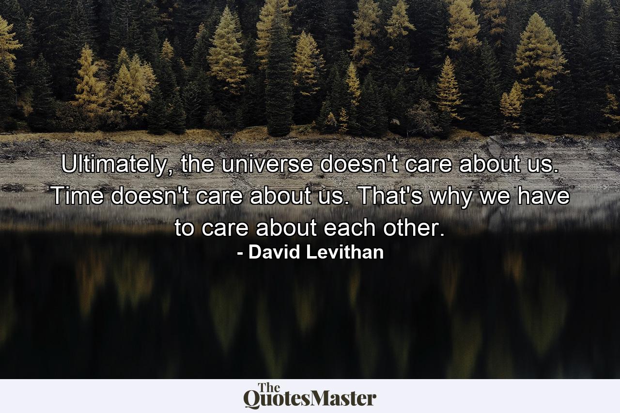 Ultimately, the universe doesn't care about us. Time doesn't care about us. That's why we have to care about each other. - Quote by David Levithan