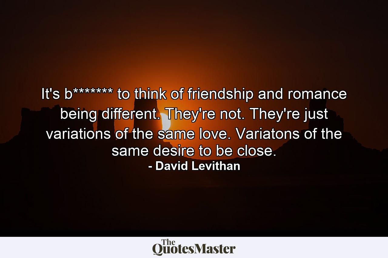 It's b******* to think of friendship and romance being different. They're not. They're just variations of the same love. Variatons of the same desire to be close. - Quote by David Levithan