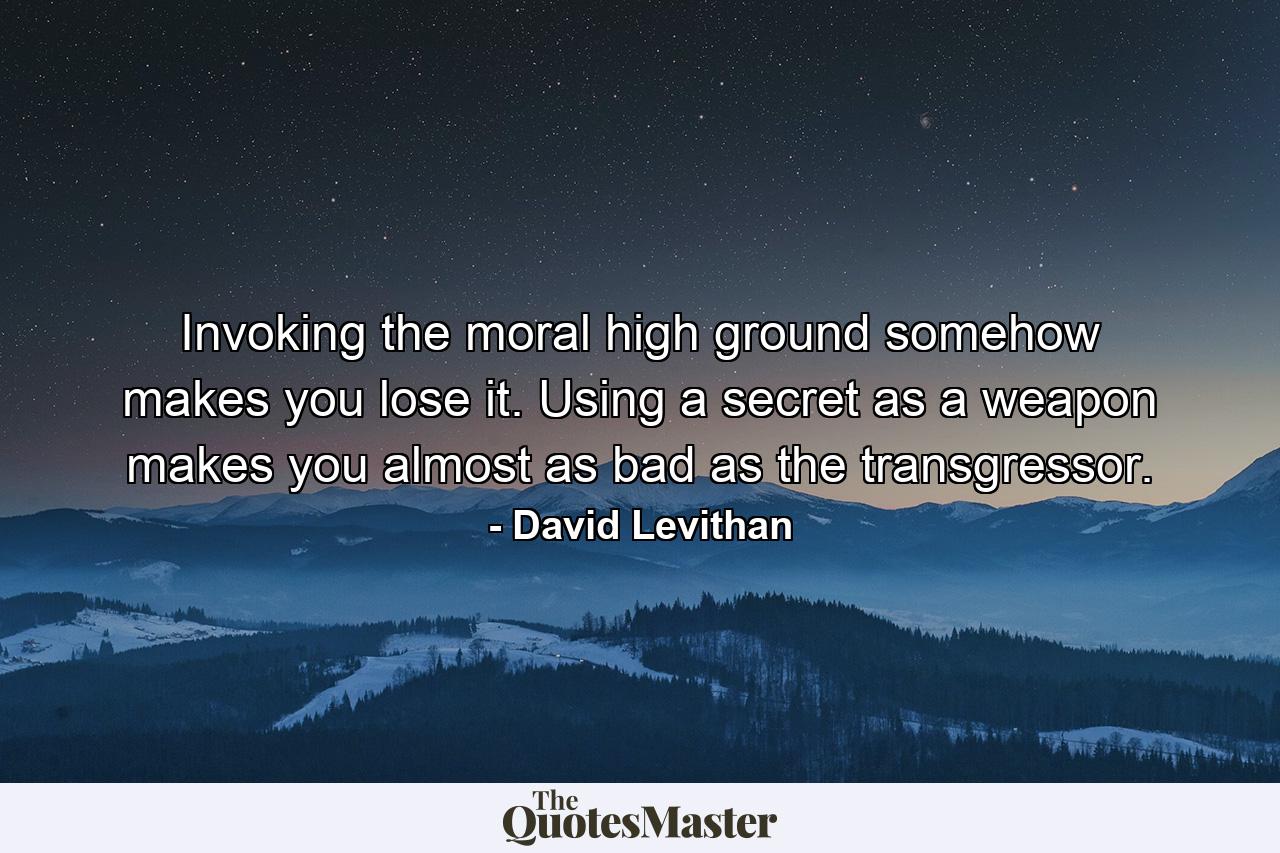 Invoking the moral high ground somehow makes you lose it. Using a secret as a weapon makes you almost as bad as the transgressor. - Quote by David Levithan