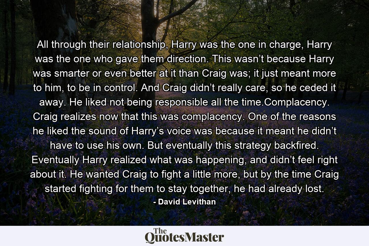 All through their relationship, Harry was the one in charge, Harry was the one who gave them direction. This wasn’t because Harry was smarter or even better at it than Craig was; it just meant more to him, to be in control. And Craig didn’t really care, so he ceded it away. He liked not being responsible all the time.Complacency. Craig realizes now that this was complacency. One of the reasons he liked the sound of Harry’s voice was because it meant he didn’t have to use his own. But eventually this strategy backfired. Eventually Harry realized what was happening, and didn’t feel right about it. He wanted Craig to fight a little more, but by the time Craig started fighting for them to stay together, he had already lost. - Quote by David Levithan