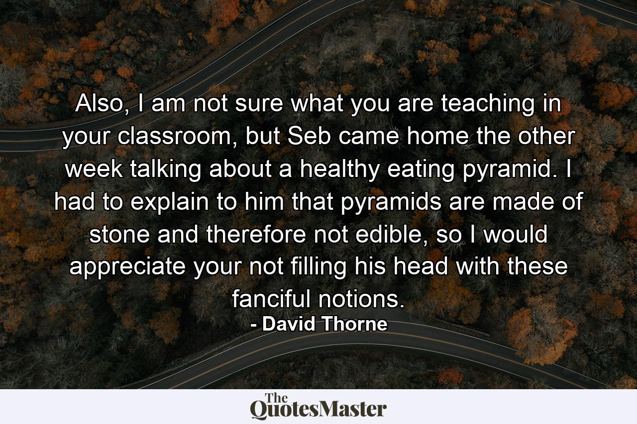 Also, I am not sure what you are teaching in your classroom, but Seb came home the other week talking about a healthy eating pyramid. I had to explain to him that pyramids are made of stone and therefore not edible, so I would appreciate your not filling his head with these fanciful notions. - Quote by David Thorne