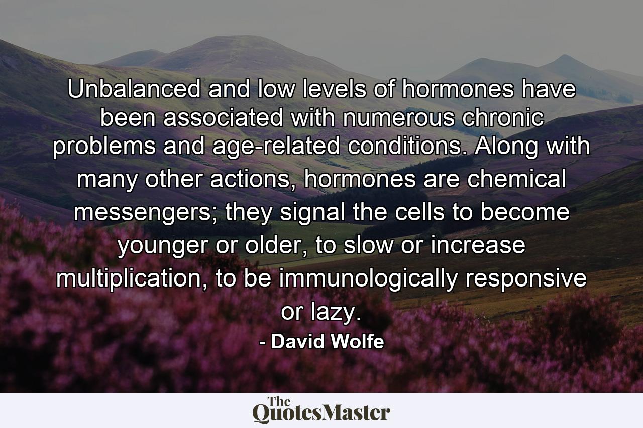 Unbalanced and low levels of hormones have been associated with numerous chronic problems and age-related conditions. Along with many other actions, hormones are chemical messengers; they signal the cells to become younger or older, to slow or increase multiplication, to be immunologically responsive or lazy. - Quote by David Wolfe