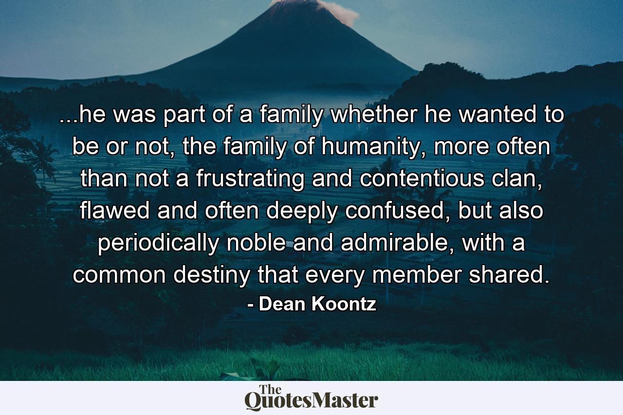 ...he was part of a family whether he wanted to be or not, the family of humanity, more often than not a frustrating and contentious clan, flawed and often deeply confused, but also periodically noble and admirable, with a common destiny that every member shared. - Quote by Dean Koontz