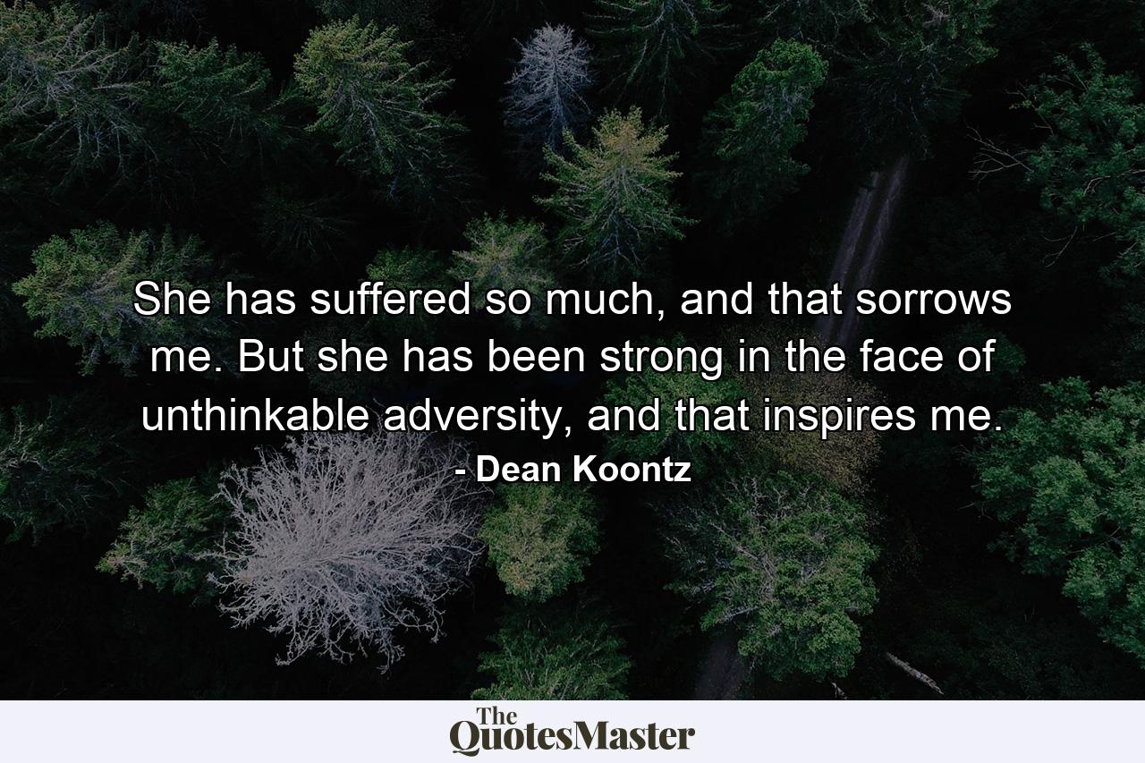 She has suffered so much, and that sorrows me. But she has been strong in the face of unthinkable adversity, and that inspires me. - Quote by Dean Koontz