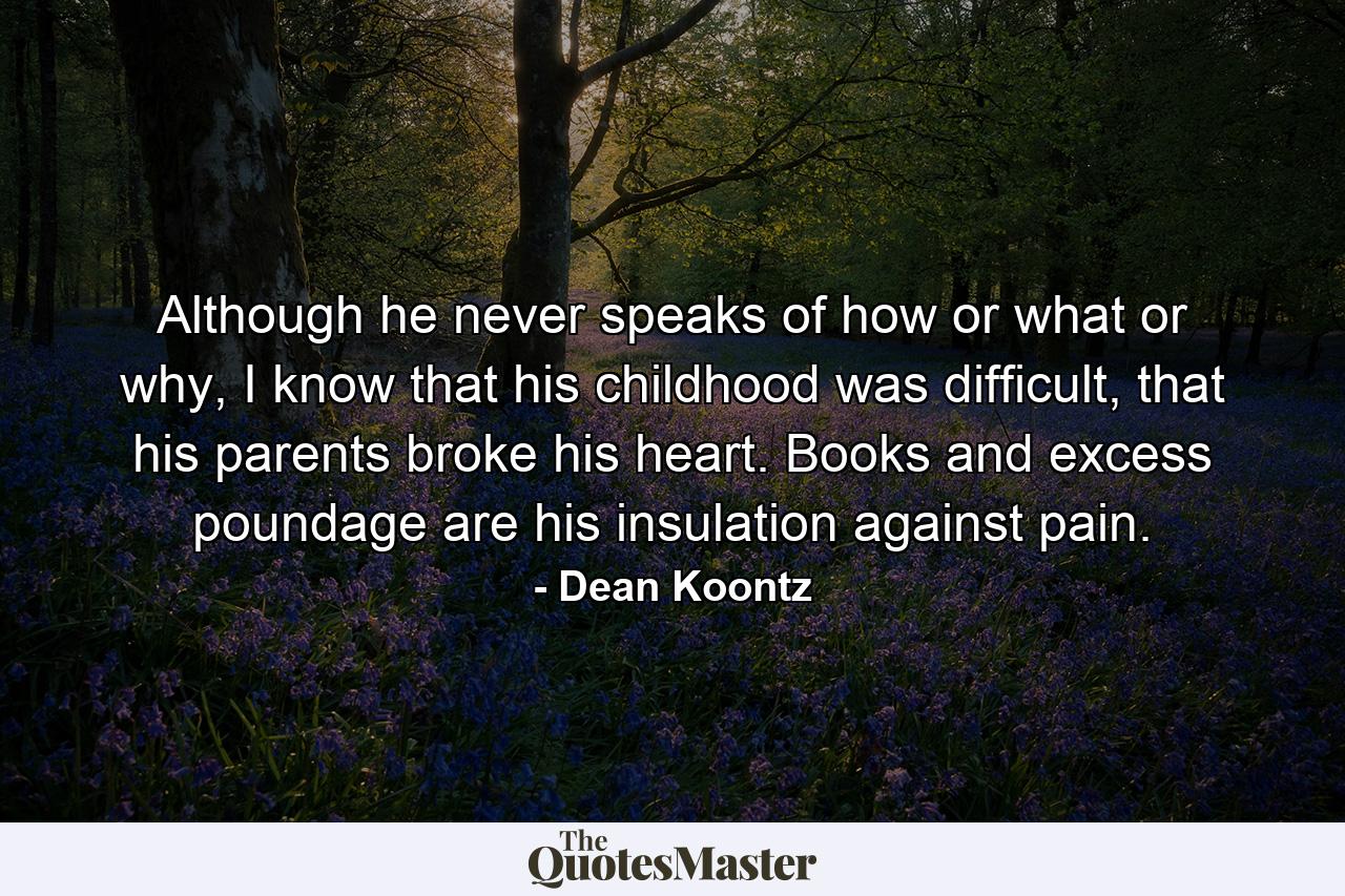 Although he never speaks of how or what or why, I know that his childhood was difficult, that his parents broke his heart. Books and excess poundage are his insulation against pain. - Quote by Dean Koontz