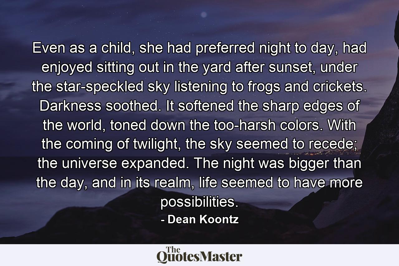 Even as a child, she had preferred night to day, had enjoyed sitting out in the yard after sunset, under the star-speckled sky listening to frogs and crickets. Darkness soothed. It softened the sharp edges of the world, toned down the too-harsh colors. With the coming of twilight, the sky seemed to recede; the universe expanded. The night was bigger than the day, and in its realm, life seemed to have more possibilities. - Quote by Dean Koontz