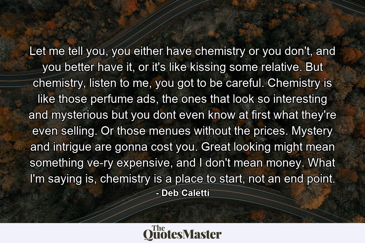 Let me tell you, you either have chemistry or you don't, and you better have it, or it's like kissing some relative. But chemistry, listen to me, you got to be careful. Chemistry is like those perfume ads, the ones that look so interesting and mysterious but you dont even know at first what they're even selling. Or those menues without the prices. Mystery and intrigue are gonna cost you. Great looking might mean something ve-ry expensive, and I don't mean money. What I'm saying is, chemistry is a place to start, not an end point. - Quote by Deb Caletti