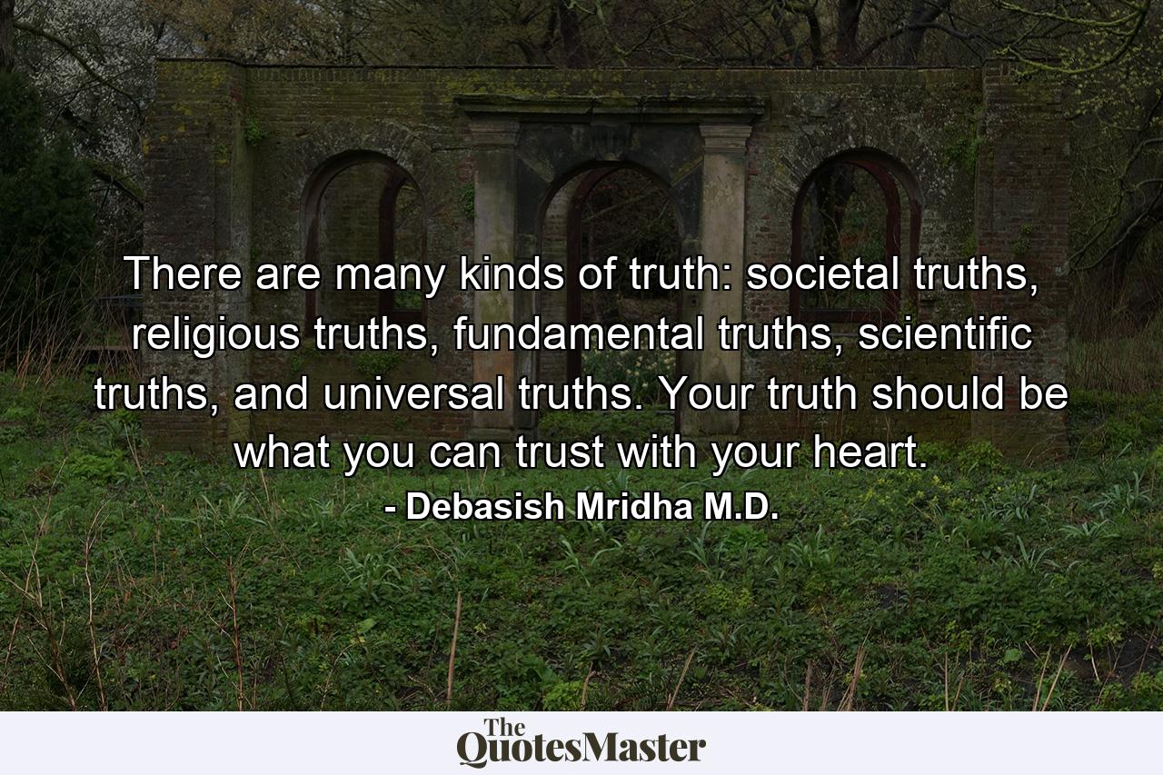 There are many kinds of truth: societal truths, religious truths, fundamental truths, scientific truths, and universal truths. Your truth should be what you can trust with your heart. - Quote by Debasish Mridha M.D.